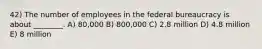 42) The number of employees in the federal bureaucracy is about ________. A) 80,000 B) 800,000 C) 2.8 million D) 4.8 million E) 8 million