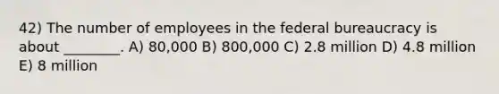 42) The number of employees in the federal bureaucracy is about ________. A) 80,000 B) 800,000 C) 2.8 million D) 4.8 million E) 8 million