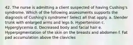 42. The nurse is admitting a client suspected of having Cushing's syndrome. Which of the following assessments supports the diagnosis of Cushing's syndrome? Select all that apply. a. Slender trunk with enlarged arms and legs b. Hypertension c. Hyperglycemia d. Decreased body and facial hair e. Hyperpigmentation of the skin on the breasts and abdomen f. Fat pad accumulation above the clavicles