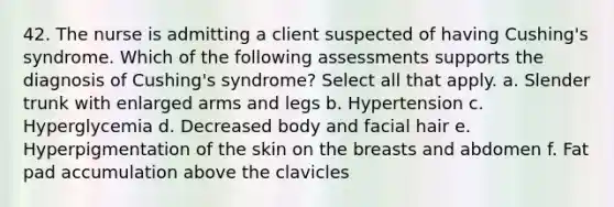 42. The nurse is admitting a client suspected of having Cushing's syndrome. Which of the following assessments supports the diagnosis of Cushing's syndrome? Select all that apply. a. Slender trunk with enlarged arms and legs b. Hypertension c. Hyperglycemia d. Decreased body and facial hair e. Hyperpigmentation of the skin on the breasts and abdomen f. Fat pad accumulation above the clavicles