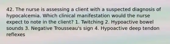 42. The nurse is assessing a client with a suspected diagnosis of hypocalcemia. Which clinical manifestation would the nurse expect to note in the client? 1. Twitching 2. Hypoactive bowel sounds 3. Negative Trousseau's sign 4. Hypoactive deep tendon reflexes