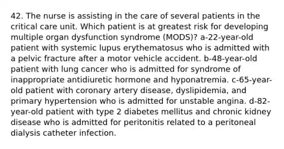 42. The nurse is assisting in the care of several patients in the critical care unit. Which patient is at greatest risk for developing multiple organ dysfunction syndrome (MODS)? a-22-year-old patient with systemic lupus erythematosus who is admitted with a pelvic fracture after a motor vehicle accident. b-48-year-old patient with lung cancer who is admitted for syndrome of inappropriate antidiuretic hormone and hyponatremia. c-65-year-old patient with coronary artery disease, dyslipidemia, and primary hypertension who is admitted for unstable angina. d-82-year-old patient with type 2 diabetes mellitus and chronic kidney disease who is admitted for peritonitis related to a peritoneal dialysis catheter infection.