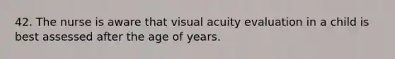 42. The nurse is aware that visual acuity evaluation in a child is best assessed after the age of years.