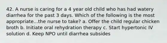 42. A nurse is caring for a 4 year old child who has had watery diarrhea for the past 3 days. Which of the following is the most appropriate...the nurse to take? a. Offer the child regular chicken broth b. Initiate oral rehydration therapy c. Start hypertonic IV solution d. Keep NPO until diarrhea subsides