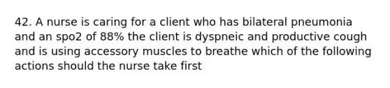 42. A nurse is caring for a client who has bilateral pneumonia and an spo2 of 88% the client is dyspneic and productive cough and is using accessory muscles to breathe which of the following actions should the nurse take first