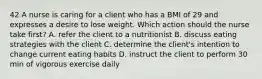 42 A nurse is caring for a client who has a BMI of 29 and expresses a desire to lose weight. Which action should the nurse take first? A. refer the client to a nutritionist B. discuss eating strategies with the client C. determine the client's intention to change current eating habits D. instruct the client to perform 30 min of vigorous exercise daily