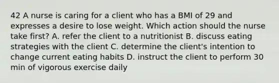 42 A nurse is caring for a client who has a BMI of 29 and expresses a desire to lose weight. Which action should the nurse take first? A. refer the client to a nutritionist B. discuss eating strategies with the client C. determine the client's intention to change current eating habits D. instruct the client to perform 30 min of vigorous exercise daily