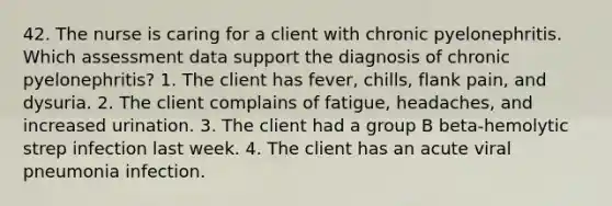 42. The nurse is caring for a client with chronic pyelonephritis. Which assessment data support the diagnosis of chronic pyelonephritis? 1. The client has fever, chills, flank pain, and dysuria. 2. The client complains of fatigue, headaches, and increased urination. 3. The client had a group B beta-hemolytic strep infection last week. 4. The client has an acute viral pneumonia infection.