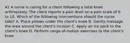 42 A nurse is caring for a client following a total knee arthroplasty. The client reports a pain level on a pain scale of 0 to 10. Which of the following interventions should the nurse take? A. Place pillows under the client's knee B. Gently massage the area around the client's incision C. Apply an ice pack to the client's knee D. Perform range-of-motion exercises to the client's knee