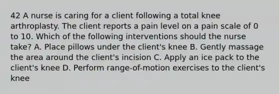 42 A nurse is caring for a client following a total knee arthroplasty. The client reports a pain level on a pain scale of 0 to 10. Which of the following interventions should the nurse take? A. Place pillows under the client's knee B. Gently massage the area around the client's incision C. Apply an ice pack to the client's knee D. Perform range-of-motion exercises to the client's knee