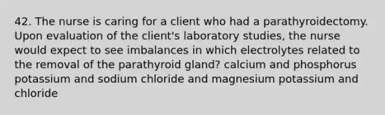 42. The nurse is caring for a client who had a parathyroidectomy. Upon evaluation of the client's laboratory studies, the nurse would expect to see imbalances in which electrolytes related to the removal of the parathyroid gland? calcium and phosphorus potassium and sodium chloride and magnesium potassium and chloride