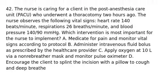 42. The nurse is caring for a client in the post-anesthesia care unit (PACU) who underwent a thoracotomy two hours ago. The nurse observes the following vital signs: heart rate 140 beats/minute, respirations 26 breaths/minute, and blood pressure 140/90 mmHg. Which intervention is most important for the nurse to implement? A. Medicate for pain and monitor vital signs according to protocol B. Administer intravenous fluid bolus as prescribed by the healthcare provider C. Apply oxygen at 10 L via a nonrebreather mask and monitor pulse oximeter D. Encourage the client to splint the incision with a pillow to cough and deep breathe