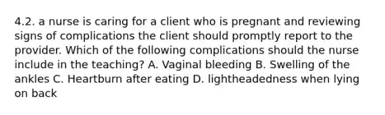 4.2. a nurse is caring for a client who is pregnant and reviewing signs of complications the client should promptly report to the provider. Which of the following complications should the nurse include in the teaching? A. Vaginal bleeding B. Swelling of the ankles C. Heartburn after eating D. lightheadedness when lying on back