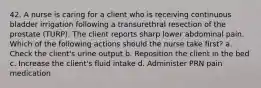 42. A nurse is caring for a client who is receiving continuous bladder irrigation following a transurethral resection of the prostate (TURP). The client reports sharp lower abdominal pain. Which of the following actions should the nurse take first? a. Check the client's urine output b. Reposition the client in the bed c. Increase the client's fluid intake d. Administer PRN pain medication