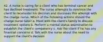 42. A nurse is caring for a client who has terminal cancer and has declined treatment. The nurse attempts to convince the client to reconsider his decision and discusses this attempt with the charge nurse. Which of the following actions should the charge nurse take? a. Meet with the client's family to discuss treatment options b. Perform a mental status examination to establish the client's competency c. Ask the client if he has any financial concerns d. Talk with the nurse about the need to support the client's decision