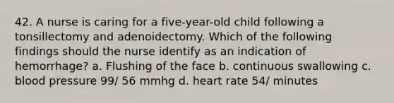 42. A nurse is caring for a five-year-old child following a tonsillectomy and adenoidectomy. Which of the following findings should the nurse identify as an indication of hemorrhage? a. Flushing of the face b. continuous swallowing c. blood pressure 99/ 56 mmhg d. heart rate 54/ minutes