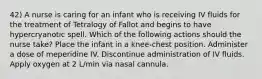 42) A nurse is caring for an infant who is receiving IV fluids for the treatment of Tetralogy of Fallot and begins to have hypercryanotic spell. Which of the following actions should the nurse take? Place the infant in a knee-chest position. Administer a dose of meperidine IV. Discontinue administration of IV fluids. Apply oxygen at 2 L/min via nasal cannula.