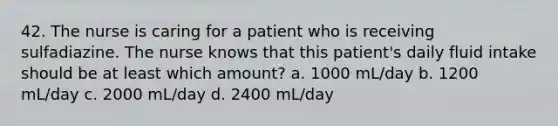 42. The nurse is caring for a patient who is receiving sulfadiazine. The nurse knows that this patient's daily fluid intake should be at least which amount? a. 1000 mL/day b. 1200 mL/day c. 2000 mL/day d. 2400 mL/day