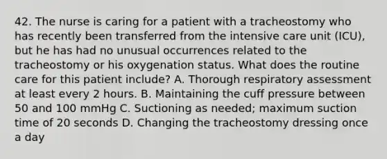 42. The nurse is caring for a patient with a tracheostomy who has recently been transferred from the intensive care unit (ICU), but he has had no unusual occurrences related to the tracheostomy or his oxygenation status. What does the routine care for this patient include? A. Thorough respiratory assessment at least every 2 hours. B. Maintaining the cuff pressure between 50 and 100 mmHg C. Suctioning as needed; maximum suction time of 20 seconds D. Changing the tracheostomy dressing once a day