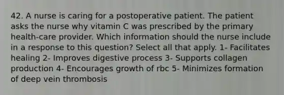 42. A nurse is caring for a postoperative patient. The patient asks the nurse why vitamin C was prescribed by the primary health-care provider. Which information should the nurse include in a response to this question? Select all that apply. 1- Facilitates healing 2- Improves digestive process 3- Supports collagen production 4- Encourages growth of rbc 5- Minimizes formation of deep vein thrombosis