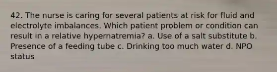 42. The nurse is caring for several patients at risk for fluid and electrolyte imbalances. Which patient problem or condition can result in a relative hypernatremia? a. Use of a salt substitute b. Presence of a feeding tube c. Drinking too much water d. NPO status