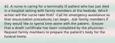 42. A nurse is caring for a terminally ill patient who has just died in a hospital setting with family members at the bedside. Which action will the nurse take first? -Call for emergency assistance so that resuscitation procedures can begin. -Ask family members if they would like to spend time alone with the patient. -Ensure that a death certificate has been completed by the physician. -Request family members to prepare the patient's body for the funeral home.