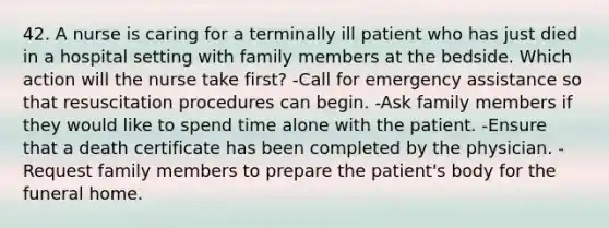 42. A nurse is caring for a terminally ill patient who has just died in a hospital setting with family members at the bedside. Which action will the nurse take first? -Call for emergency assistance so that resuscitation procedures can begin. -Ask family members if they would like to spend time alone with the patient. -Ensure that a death certificate has been completed by the physician. -Request family members to prepare the patient's body for the funeral home.