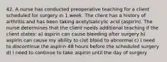 42. A nurse has conducted preoperative teaching for a client scheduled for surgery in 1 week. The client has a history of arthritis and has been taking acetylsalicylic acid (aspirin). The nurse determines that the client needs additional teaching if the client states: a) aspirin can cause bleeding after surgery b) aspirin can cause my ability to clot blood to abnormal c) I need to discontinue the aspirin 48 hours before the scheduled surgery d) I need to continue to take aspirin until the day of surgery