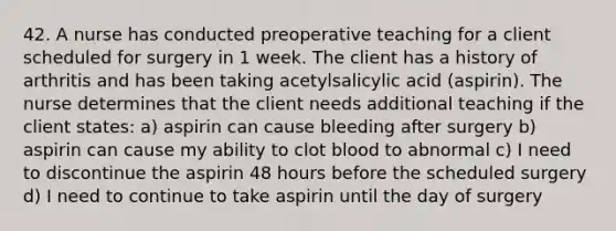 42. A nurse has conducted preoperative teaching for a client scheduled for surgery in 1 week. The client has a history of arthritis and has been taking acetylsalicylic acid (aspirin). The nurse determines that the client needs additional teaching if the client states: a) aspirin can cause bleeding after surgery b) aspirin can cause my ability to clot blood to abnormal c) I need to discontinue the aspirin 48 hours before the scheduled surgery d) I need to continue to take aspirin until the day of surgery