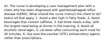 42. The nurse is developing a care management plan with a client who has been diagnosed with gastroesophageal reflux disease (GERD). What should the nurse instruct the client to do? Select all that apply. 1. Avoid a diet high in fatty foods. 2. Avoid beverages that contain caffeine. 3. Eat three meals a day, with the largest meal being at dinner in the evening. 4. Avoid all alcoholic beverages. 5. Lie down after consuming each meal for 30 minutes. 6. Use over-the-counter (OTC) antisecretory agents rather than prescriptions.