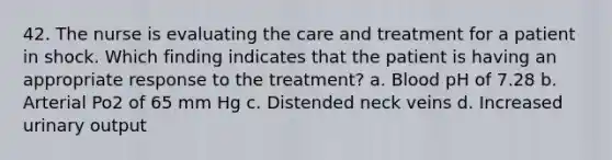 42. The nurse is evaluating the care and treatment for a patient in shock. Which finding indicates that the patient is having an appropriate response to the treatment? a. Blood pH of 7.28 b. Arterial Po2 of 65 mm Hg c. Distended neck veins d. Increased urinary output