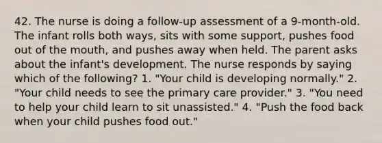 42. The nurse is doing a follow-up assessment of a 9-month-old. The infant rolls both ways, sits with some support, pushes food out of the mouth, and pushes away when held. The parent asks about the infant's development. The nurse responds by saying which of the following? 1. "Your child is developing normally." 2. "Your child needs to see the primary care provider." 3. "You need to help your child learn to sit unassisted." 4. "Push the food back when your child pushes food out."