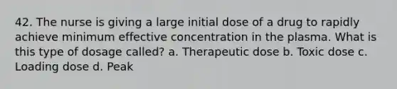 42. The nurse is giving a large initial dose of a drug to rapidly achieve minimum effective concentration in the plasma. What is this type of dosage called? a. Therapeutic dose b. Toxic dose c. Loading dose d. Peak