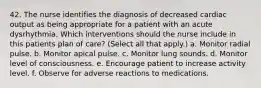 42. The nurse identifies the diagnosis of decreased cardiac output as being appropriate for a patient with an acute dysrhythmia. Which interventions should the nurse include in this patients plan of care? (Select all that apply.) a. Monitor radial pulse. b. Monitor apical pulse. c. Monitor lung sounds. d. Monitor level of consciousness. e. Encourage patient to increase activity level. f. Observe for adverse reactions to medications.