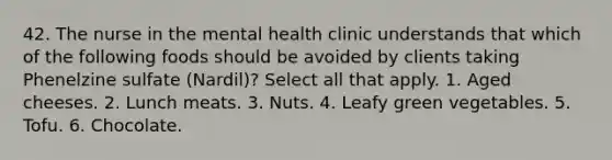 42. The nurse in the mental health clinic understands that which of the following foods should be avoided by clients taking Phenelzine sulfate (Nardil)? Select all that apply. 1. Aged cheeses. 2. Lunch meats. 3. Nuts. 4. Leafy green vegetables. 5. Tofu. 6. Chocolate.