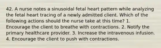 42. A nurse notes a sinusoidal fetal heart pattern while analyzing the fetal heart tracing of a newly admitted client. Which of the following actions should the nurse take at this time? 1. Encourage the client to breathe with contractions. 2. Notify the primary healthcare provider. 3. Increase the intravenous infusion. 4. Encourage the client to push with contractions.