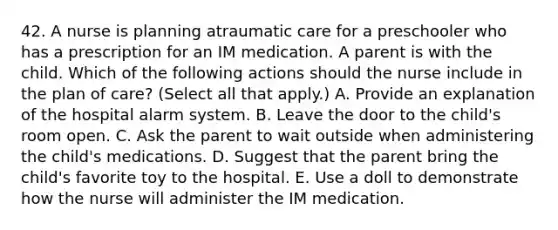 42. A nurse is planning atraumatic care for a preschooler who has a prescription for an IM medication. A parent is with the child. Which of the following actions should the nurse include in the plan of care? (Select all that apply.) A. Provide an explanation of the hospital alarm system. B. Leave the door to the child's room open. C. Ask the parent to wait outside when administering the child's medications. D. Suggest that the parent bring the child's favorite toy to the hospital. E. Use a doll to demonstrate how the nurse will administer the IM medication.