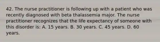 42. The nurse practitioner is following up with a patient who was recently diagnosed with beta thalassemia major. The nurse practitioner recognizes that the life expectancy of someone with this disorder is: A. 15 years. B. 30 years. C. 45 years. D. 60 years.