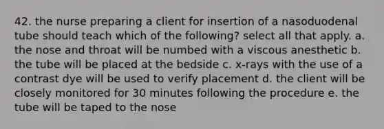 42. the nurse preparing a client for insertion of a nasoduodenal tube should teach which of the following? select all that apply. a. the nose and throat will be numbed with a viscous anesthetic b. the tube will be placed at the bedside c. x-rays with the use of a contrast dye will be used to verify placement d. the client will be closely monitored for 30 minutes following the procedure e. the tube will be taped to the nose