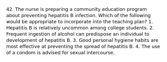 42. The nurse is preparing a community education program about preventing hepatitis B infection. Which of the following would be appropriate to incorporate into the teaching plan? 1. Hepatitis B is relatively uncommon among college students. 2. Frequent ingestion of alcohol can predispose an individual to development of hepatitis B. 3. Good personal hygiene habits are most effective at preventing the spread of hepatitis B. 4. The use of a condom is advised for sexual intercourse.