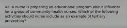 42. A nurse is preparing an educational program about influenza for a group of community health nurses. Which of the following activities should nurse include as an example of tertiary prevention?