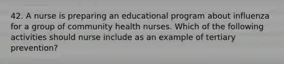 42. A nurse is preparing an educational program about influenza for a group of community health nurses. Which of the following activities should nurse include as an example of tertiary prevention?