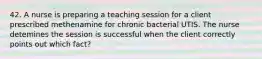 42. A nurse is preparing a teaching session for a client prescribed methenamine for chronic bacterial UTIS. The nurse detemines the session is successful when the client correctly points out which fact?