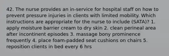 42. The nurse provides an in-service for hospital staff on how to prevent pressure injuries in clients with limited mobility. Which instructions are appropriate for the nurse to include (SATA)? 1. apply moisture barrier cream to dry skin 2. clean perineal area after incontinent episodes 3. massage bony prominence frequently 4. place foam-padded seat cushions on chairs 5. reposition clients in bed every 6 hrs