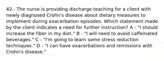 42 - The nurse is providing discharge teaching for a client with newly diagnosed Crohn's disease about dietary measures to implement during exacerbation episodes. Which statement made by the client indicates a need for further instruction? A - "I should increase the fiber in my diet." B - "I will need to avoid caffeinated beverages." C - "I'm going to learn some stress reduction techniques." D - "I can have exacerbations and remissions with Crohn's disease."