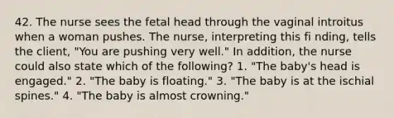 42. The nurse sees the fetal head through the vaginal introitus when a woman pushes. The nurse, interpreting this fi nding, tells the client, "You are pushing very well." In addition, the nurse could also state which of the following? 1. "The baby's head is engaged." 2. "The baby is floating." 3. "The baby is at the ischial spines." 4. "The baby is almost crowning."