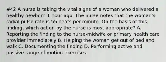 #42 A nurse is taking the vital signs of a woman who delivered a healthy newborn 1 hour ago. The nurse notes that the woman's radial pulse rate is 55 beats per minute. On the basis of this finding, which action by the nurse is most appropriate? A. Reporting the finding to the nurse-midwife or primary health care provider immediately B. Helping the woman get out of bed and walk C. Documenting the finding D. Performing active and passive range-of-motion exercises