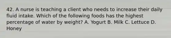 42. A nurse is teaching a client who needs to increase their daily fluid intake. Which of the following foods has the highest percentage of water by weight? A. Yogurt B. Milk C. Lettuce D. Honey