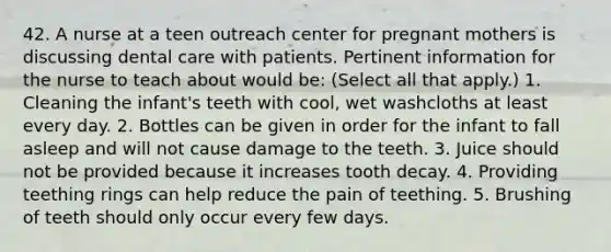 42. A nurse at a teen outreach center for pregnant mothers is discussing dental care with patients. Pertinent information for the nurse to teach about would be: (Select all that apply.) 1. Cleaning the infant's teeth with cool, wet washcloths at least every day. 2. Bottles can be given in order for the infant to fall asleep and will not cause damage to the teeth. 3. Juice should not be provided because it increases tooth decay. 4. Providing teething rings can help reduce the pain of teething. 5. Brushing of teeth should only occur every few days.