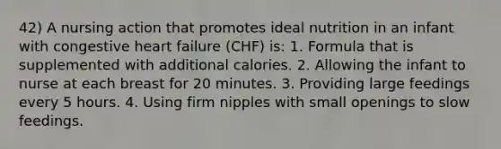 42) A nursing action that promotes ideal nutrition in an infant with congestive heart failure (CHF) is: 1. Formula that is supplemented with additional calories. 2. Allowing the infant to nurse at each breast for 20 minutes. 3. Providing large feedings every 5 hours. 4. Using firm nipples with small openings to slow feedings.